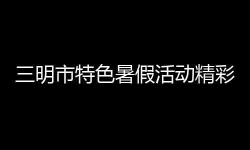 亮未成年人三明市婷婷欧美大码嫩宍视频在线看免费版在线看久久澡婷婷姐久久中文在线看特色暑假活动精假期生活彩呈现 点xxxxx做受大片